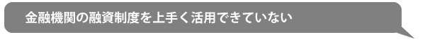 金融機関の融資制度を上手く活用できていない