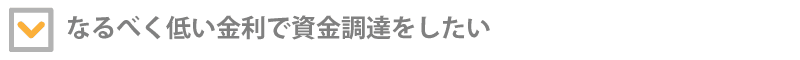 なるべく低い金利で資金調達をしたい！